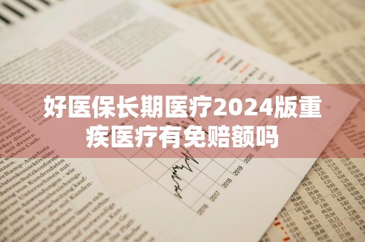 好医保长期医疗2024版重疾医疗有免赔额吗