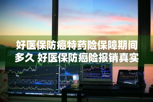 好医保防癌特药险保障期间多久 好医保防癌险报销真实感受