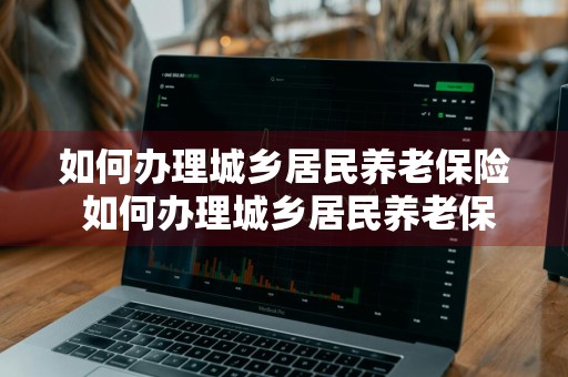 如何办理城乡居民养老保险 如何办理城乡居民养老保险停保