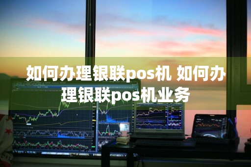 如何办理银联pos机 如何办理银联pos机业务