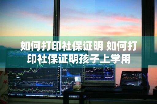 如何打印社保证明 如何打印社保证明孩子上学用