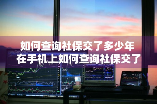 如何查询社保交了多少年 在手机上如何查询社保交了多少年