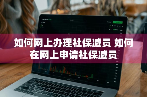 如何网上办理社保减员 如何在网上申请社保减员