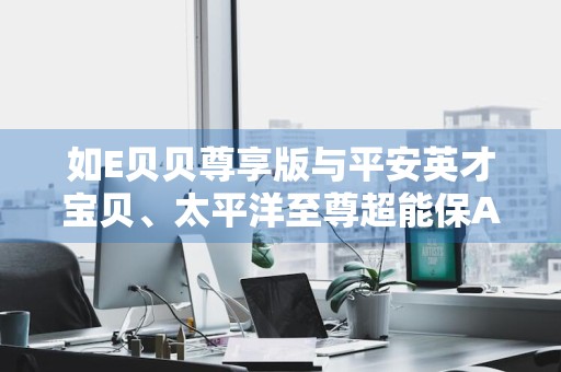 如E贝贝尊享版与平安英才宝贝、太平洋至尊超能保A款的区别是什么 