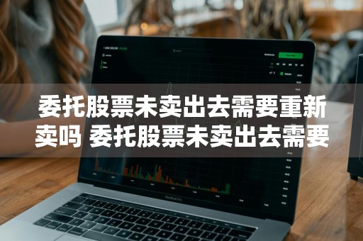 委托股票未卖出去需要重新卖吗 委托股票未卖出去需要重新卖吗知乎