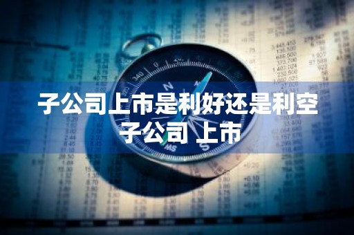 子公司上市是利好还是利空 子公司 上市