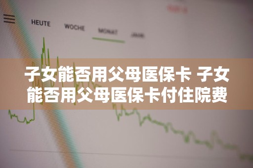 子女能否用父母医保卡 子女能否用父母医保卡付住院费用