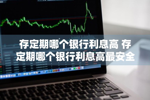 存定期哪个银行利息高 存定期哪个银行利息高最安全