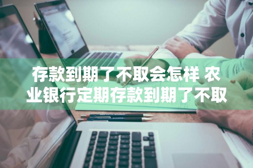 存款到期了不取会怎样 农业银行定期存款到期了不取会怎样