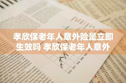 孝欣保老年人意外险是立即生效吗 孝欣保老年人意外险是立即生效吗怎么报销