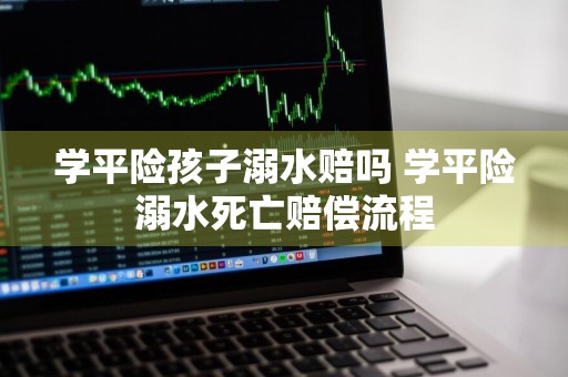 学平险孩子溺水赔吗 学平险溺水死亡赔偿流程