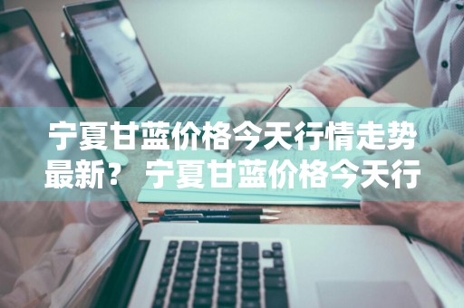 宁夏甘蓝价格今天行情走势最新？ 宁夏甘蓝价格今天行情走势最新图