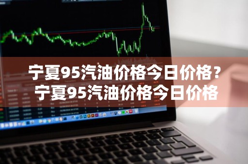 宁夏95汽油价格今日价格？ 宁夏95汽油价格今日价格表