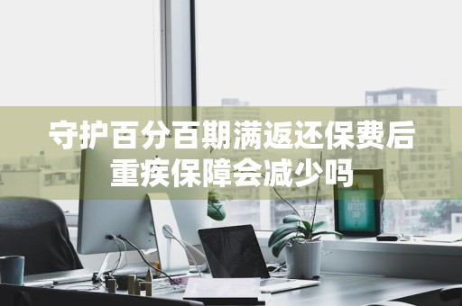守护百分百期满返还保费后重疾保障会减少吗