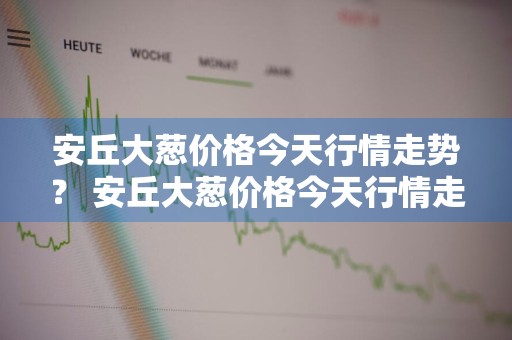 安丘大葱价格今天行情走势？ 安丘大葱价格今天行情走势