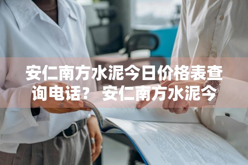 安仁南方水泥今日价格表查询电话？ 安仁南方水泥今日价格表查询电话号码