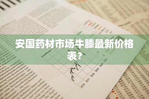 安国药材市场牛膝最新价格表？