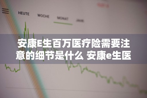 安康E生百万医疗险需要注意的细节是什么 安康e生医疗保险条款