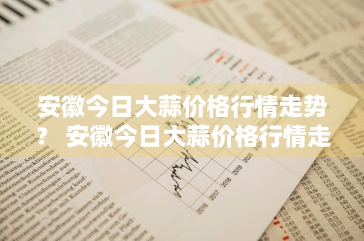 安徽今日大蒜价格行情走势？ 安徽今日大蒜价格行情走势图