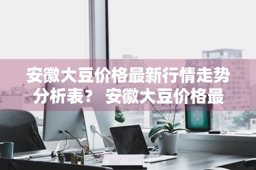 安徽大豆价格最新行情走势分析表？ 安徽大豆价格最新行情走势分析表格