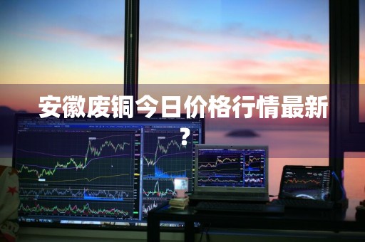 安徽废铜今日价格行情最新？