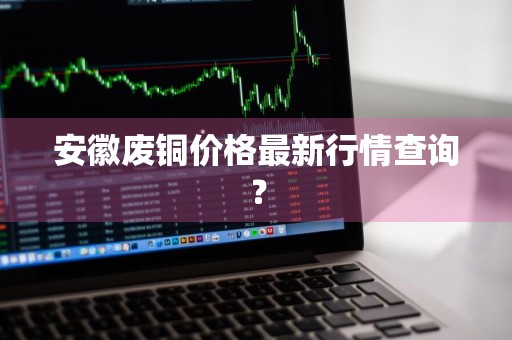 安徽废铜价格最新行情查询？