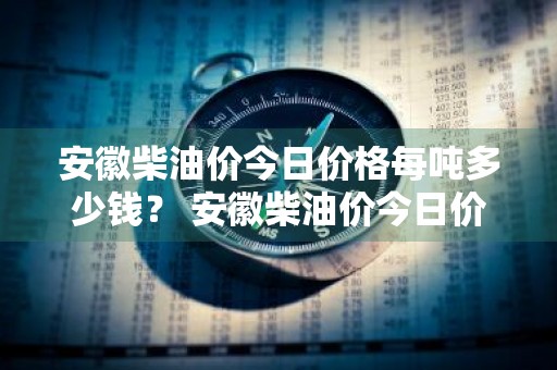 安徽柴油价今日价格每吨多少钱？ 安徽柴油价今日价格每吨多少钱一升