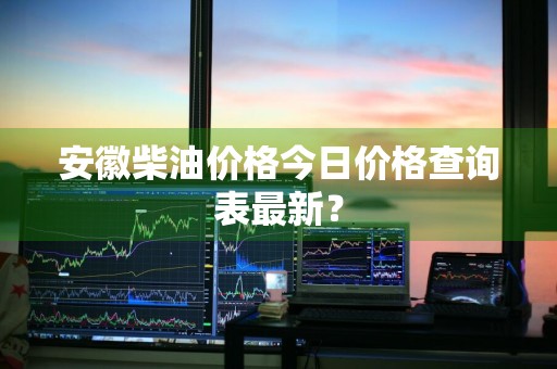 安徽柴油价格今日价格查询表最新？