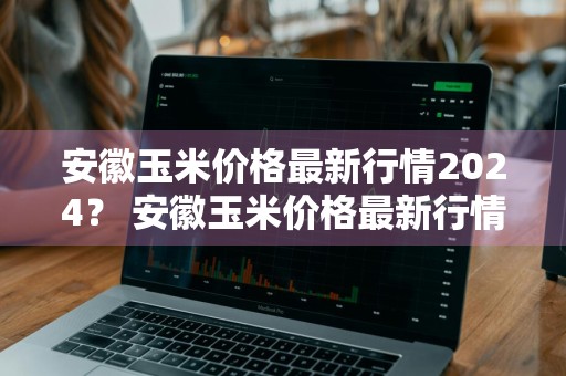 安徽玉米价格最新行情2024？ 安徽玉米价格最新行情2024年