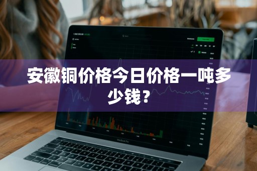 安徽铜价格今日价格一吨多少钱？