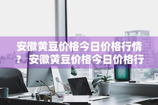 安徽黄豆价格今日价格行情？ 安徽黄豆价格今日价格行情最新