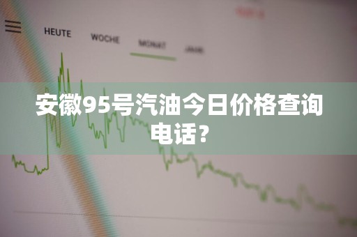 安徽95号汽油今日价格查询电话？