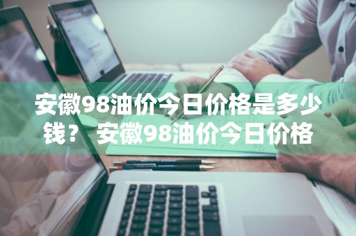 安徽98油价今日价格是多少钱？ 安徽98油价今日价格是多少钱一升