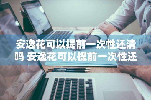 安逸花可以提前一次性还清吗 安逸花可以提前一次性还清吗怎么操作