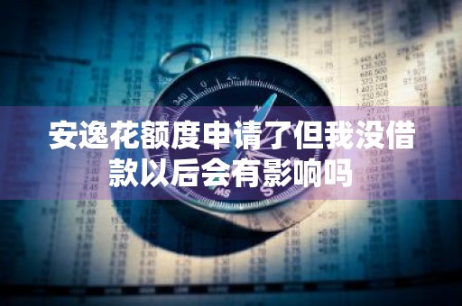 安逸花额度申请了但我没借款以后会有影响吗