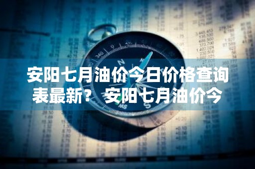 安阳七月油价今日价格查询表最新？ 安阳七月油价今日价格查询表最新消息