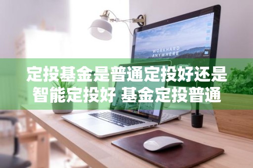 定投基金是普通定投好还是智能定投好 基金定投普通定投和智能定投哪个好
