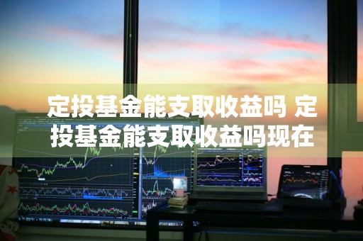 定投基金能支取收益吗 定投基金能支取收益吗现在