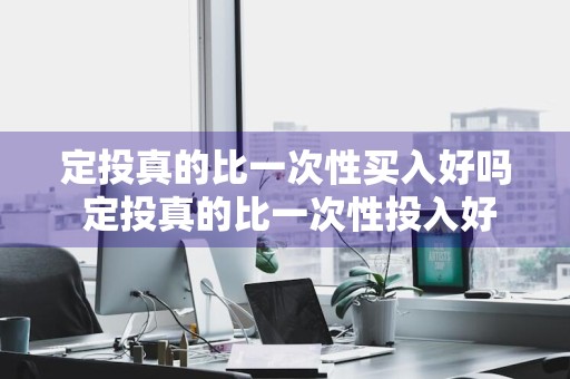 定投真的比一次性买入好吗 定投真的比一次性投入好吗