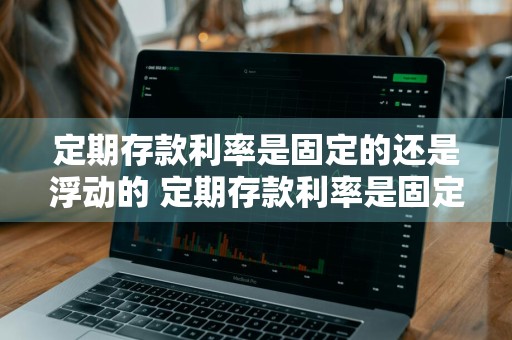 定期存款利率是固定的还是浮动的 定期存款利率是固定的还是浮动的吗