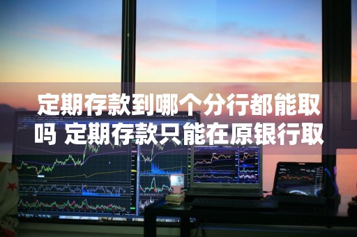定期存款到哪个分行都能取吗 定期存款只能在原银行取吗