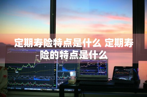 定期寿险特点是什么 定期寿险的特点是什么