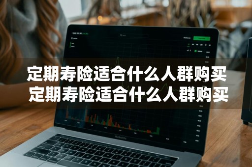 定期寿险适合什么人群购买 定期寿险适合什么人群购买呢