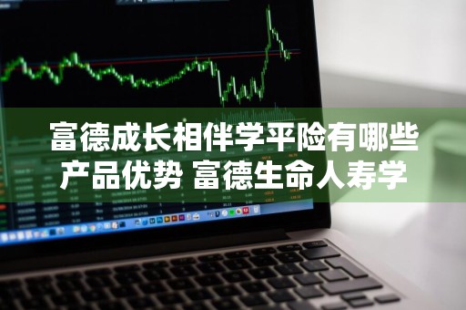 富德成长相伴学平险有哪些产品优势 富德生命人寿学平险