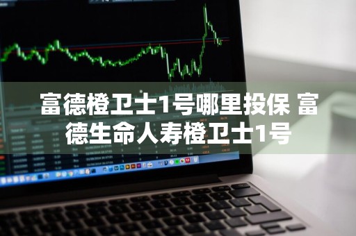 富德橙卫士1号哪里投保 富德生命人寿橙卫士1号