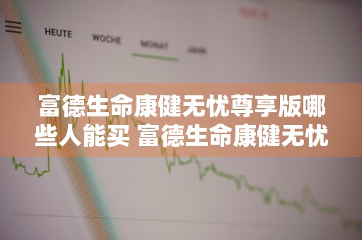 富德生命康健无忧尊享版哪些人能买 富德生命康健无忧尊享版缺点