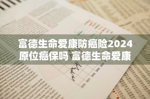 富德生命爱康防癌险2024原位癌保吗 富德生命爱康防癌险2024原位癌保吗能报销吗