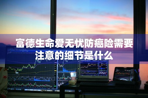 富德生命爱无忧防癌险需要注意的细节是什么