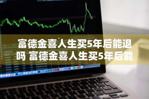 富德金喜人生买5年后能退吗 富德金喜人生买5年后能退吗是真的吗