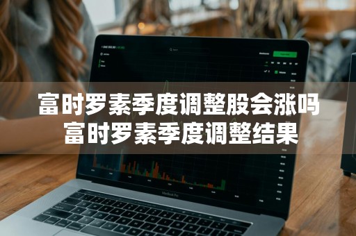 富时罗素季度调整股会涨吗 富时罗素季度调整结果
